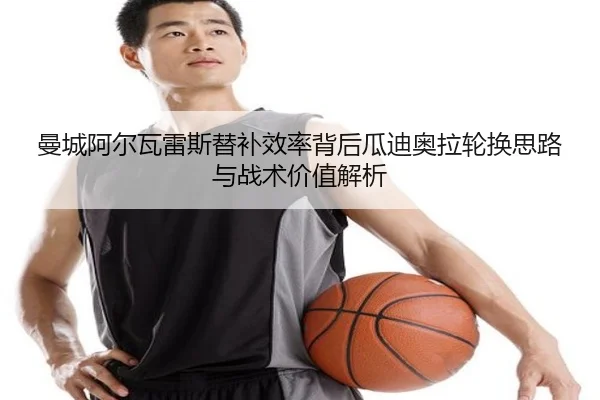 曼城阿尔瓦雷斯替补效率背后瓜迪奥拉轮换思路与战术价值解析
