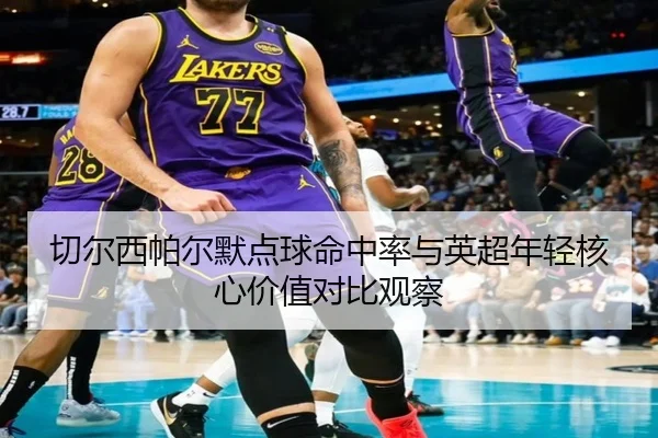 切尔西帕尔默点球命中率与英超年轻核心价值对比观察