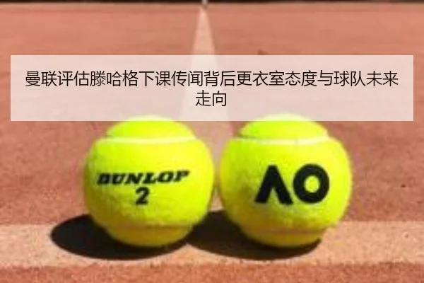 曼联评估滕哈格下课传闻背后更衣室态度与球队未来走向