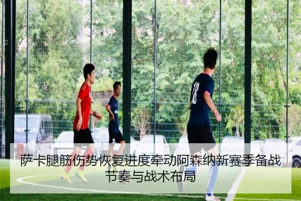 萨卡腿筋伤势恢复进度牵动阿森纳新赛季备战节奏与战术布局