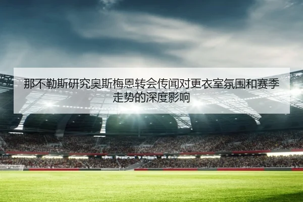 那不勒斯研究奥斯梅恩转会传闻对更衣室氛围和赛季走势的深度影响