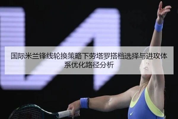 国际米兰锋线轮换策略下劳塔罗搭档选择与进攻体系优化路径分析