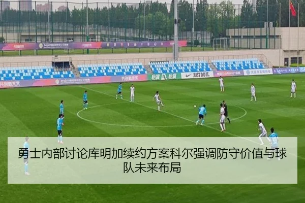 勇士内部讨论库明加续约方案科尔强调防守价值与球队未来布局